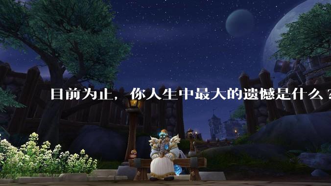 目前为止，你人生中最大的遗憾是什么?