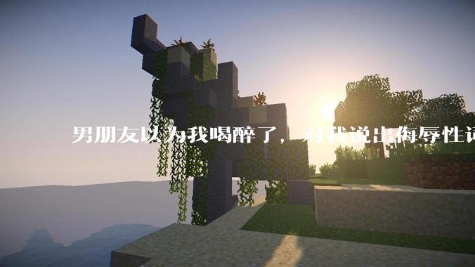 男朋友以为我喝醉了，对我说出侮辱性词汇，我该怎么办？