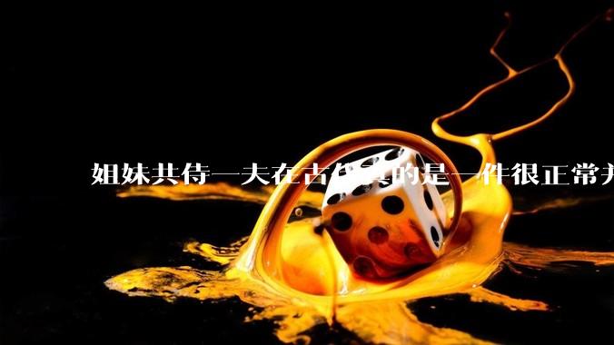 姐妹共侍一夫在古代真的是一件很正常并且值得称赞的事情吗？