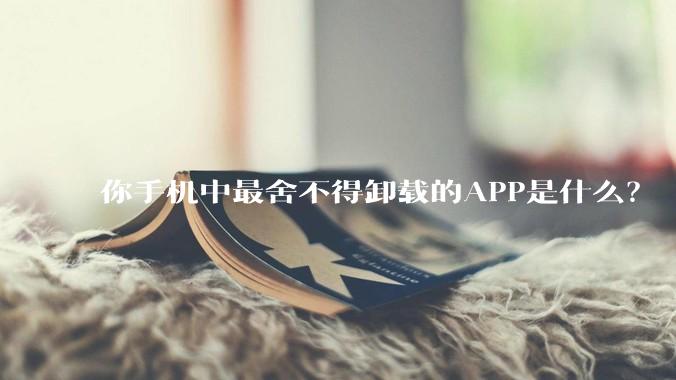 你手机中最舍不得卸载的APP是什么？